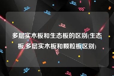 多层实木板和生态板的区别(生态板,多层实木板和颗粒板区别)