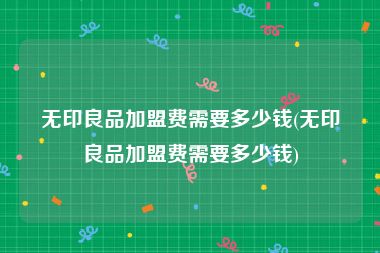无印良品加盟费需要多少钱(无印良品加盟费需要多少钱)