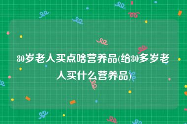 80岁老人买点啥营养品(给80多岁老人买什么营养品)