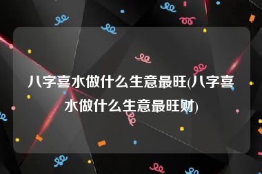 八字喜水做什么生意最旺(八字喜水做什么生意最旺财)