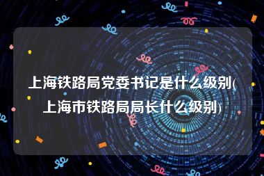 上海铁路局党委书记是什么级别(上海市铁路局局长什么级别)