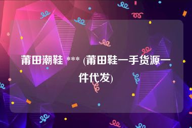 莆田潮鞋 *** (莆田鞋一手货源一件代发)