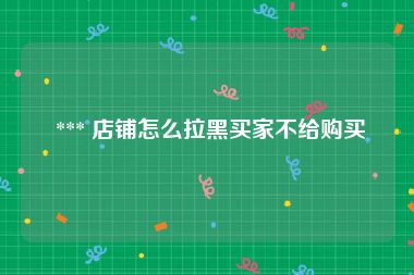  *** 店铺怎么拉黑买家不给购买