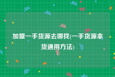 加盟一手货源去哪找(一手货源拿货通用方法)