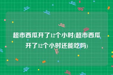 超市西瓜开了12个小时(超市西瓜开了12个小时还能吃吗)