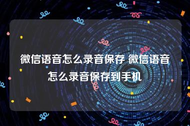 微信语音怎么录音保存 微信语音怎么录音保存到手机