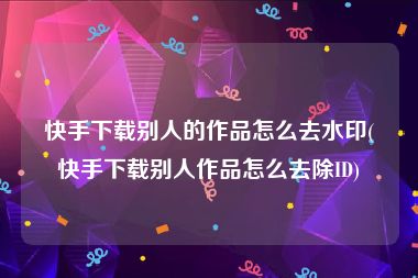 快手下载别人的作品怎么去水印(快手下载别人作品怎么去除ID)