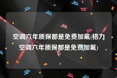 空调六年质保都是免费加氟(格力空调六年质保都是免费加氟)