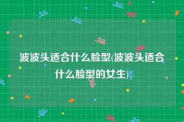 波波头适合什么脸型(波波头适合什么脸型的女生)