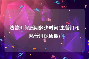 熟普洱保质期多少时间(生普洱和熟普洱保质期)