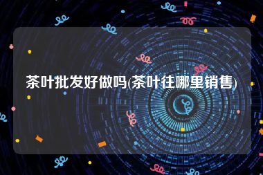 茶叶批发好做吗(茶叶往哪里销售)