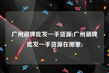 广州潮牌批发一手货源(广州潮牌批发一手货源在哪里)