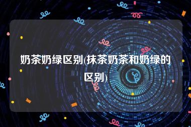 奶茶奶绿区别(抹茶奶茶和奶绿的区别)