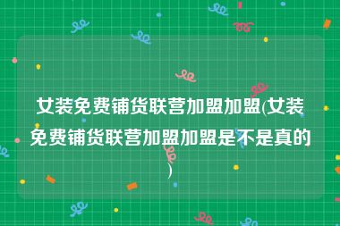 女装免费铺货联营加盟加盟(女装免费铺货联营加盟加盟是不是真的)