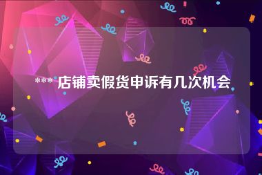  *** 店铺卖假货申诉有几次机会