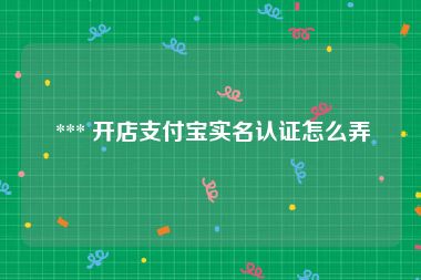  *** 开店支付宝实名认证怎么弄