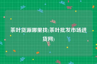 茶叶货源哪里找(茶叶批发市场进货网)