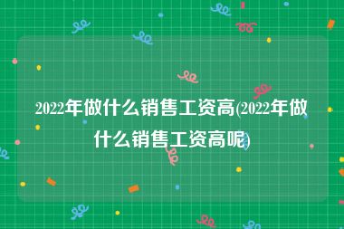 2022年做什么销售工资高(2022年做什么销售工资高呢)