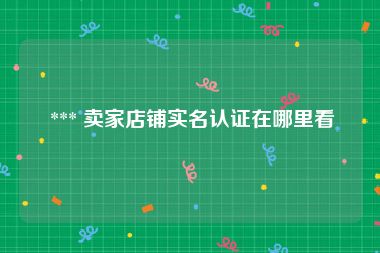  *** 卖家店铺实名认证在哪里看