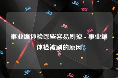 事业编体检哪些容易刷掉 - 事业编体检被刷的原因