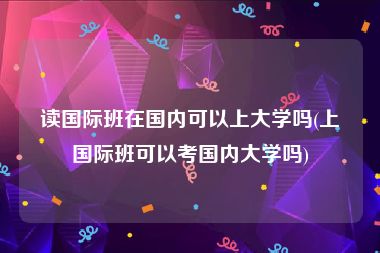 读国际班在国内可以上大学吗(上国际班可以考国内大学吗)