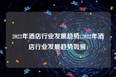 2022年酒店行业发展趋势(2022年酒店行业发展趋势如何)