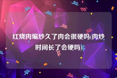 红烧肉煸炒久了肉会很硬吗(肉炒时间长了会硬吗)