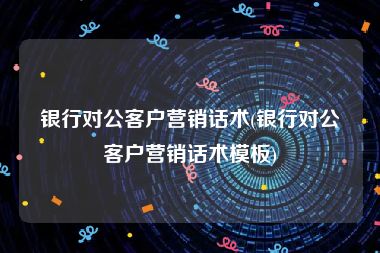 银行对公客户营销话术(银行对公客户营销话术模板)