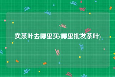 卖茶叶去哪里买(哪里批发茶叶)