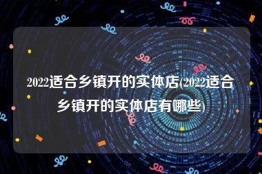 2022适合乡镇开的实体店(2022适合乡镇开的实体店有哪些)