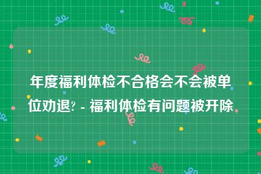 年度福利体检不合格会不会被单位劝退? - 福利体检有问题被开除