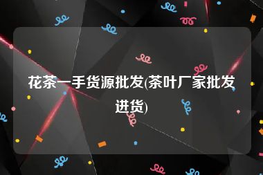 花茶一手货源批发(茶叶厂家批发进货)