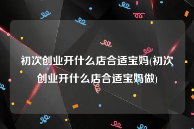 初次创业开什么店合适宝妈(初次创业开什么店合适宝妈做)