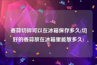 姜蒜切碎可以在冰箱保存多久(切好的姜蒜放在冰箱里能放多久)