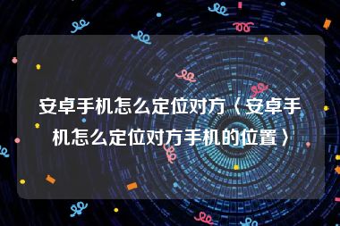 安卓手机怎么定位对方〈安卓手机怎么定位对方手机的位置〉