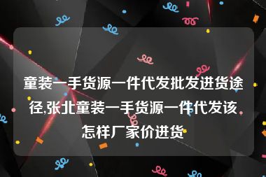 童装一手货源一件代发批发进货途径,张北童装一手货源一件代发该怎样厂家价进货