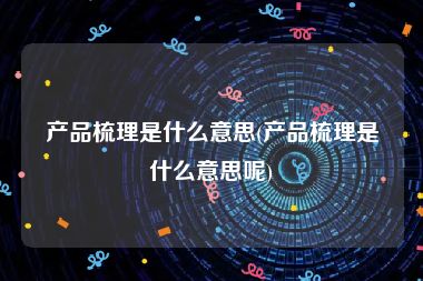 产品梳理是什么意思(产品梳理是什么意思呢)
