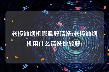 老板油烟机哪款好清洗(老板油烟机用什么清洗比较好)