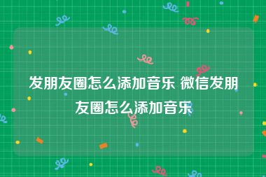 发朋友圈怎么添加音乐 微信发朋友圈怎么添加音乐