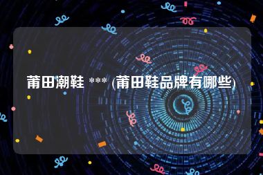 莆田潮鞋 *** (莆田鞋品牌有哪些)