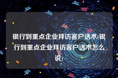 银行到重点企业拜访客户话术(银行到重点企业拜访客户话术怎么说)