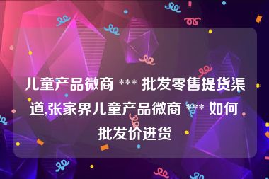 儿童产品微商 *** 批发零售提货渠道,张家界儿童产品微商 *** 如何批发价进货