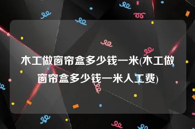 木工做窗帘盒多少钱一米(木工做窗帘盒多少钱一米人工费)