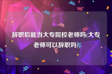 辞职后能当大专院校老师吗(大专老师可以辞职吗)