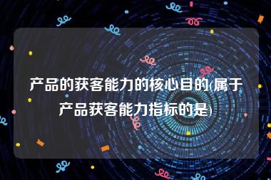 产品的获客能力的核心目的(属于产品获客能力指标的是)