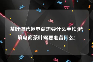 茶叶做跨境电商需要什么手续(跨境电商茶叶需要准备什么)