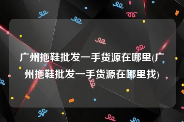 广州拖鞋批发一手货源在哪里(广州拖鞋批发一手货源在哪里找)