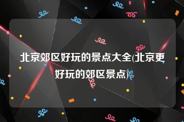北京郊区好玩的景点大全(北京更好玩的郊区景点)