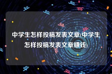 中学生怎样投稿发表文章(中学生怎样投稿发表文章赚钱)