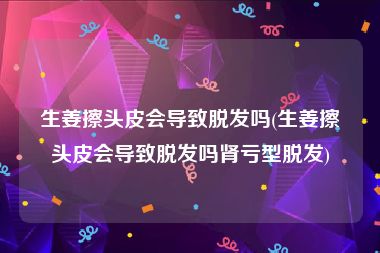 生姜擦头皮会导致脱发吗(生姜擦头皮会导致脱发吗肾亏型脱发)